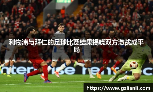 利物浦与拜仁的足球比赛结果揭晓双方激战成平局